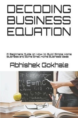 Decoding Business Equation: A Beginners Guide on How to Build Simple Home Business and Some Small Home Business Ideas by Gokhale, Abhishek