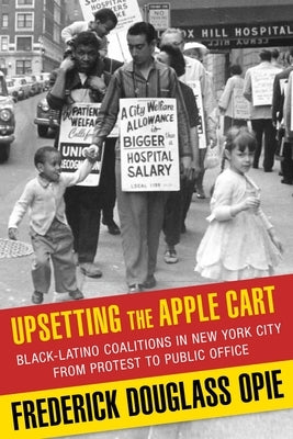 Upsetting the Apple Cart: Black-Latino Coalitions in New York City from Protest to Public Office by Opie, Frederick Douglass