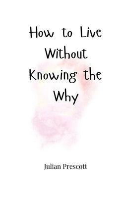 How to Live Without Knowing the Why by Prescott, Julian