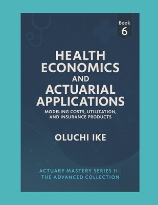Health Economics and Actuarial Applications: Modeling Costs, Utilization, and Insurance Products by Ike, Oluchi