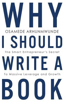 Why i should write a book: The smart entrepreneurs secret to massive leverage and growth by Arhunmwunde, Osamede