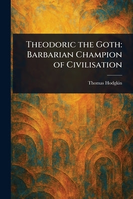 Theodoric the Goth: Barbarian Champion of Civilisation by Hodgkin, Thomas