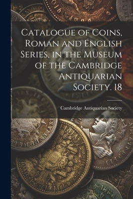 Catalogue of Coins, Roman and English Series, in the Museum of the Cambridge Antiquarian Society. 18 by Cambridge Antiquarian Society (Cambri