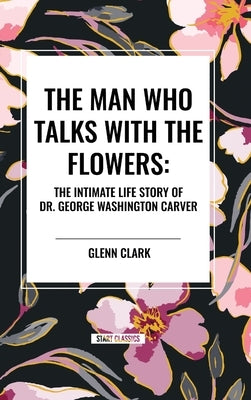 The Man Who Talks with the Flowers: The Intimate Life Story of Dr. George Washington Carver by Clark, Glenn