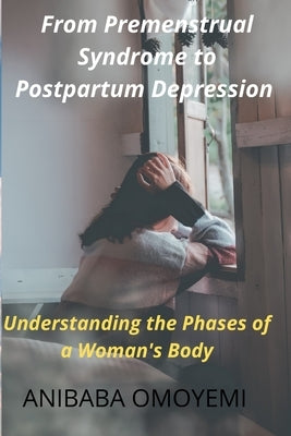 From Premenstrual Syndrome to Postpartum Depression: Understanding the Phases of a Woman's Body by Anibaba, Omoyemi