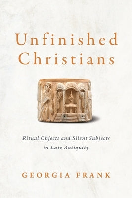 Unfinished Christians: Ritual Objects and Silent Subjects in Late Antiquity by Frank, Georgia