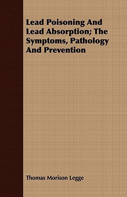 Lead Poisoning and Lead Absorption; The Symptoms, Pathology and Prevention by Legge, Thomas Morison