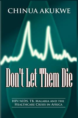 Don't Let Them Die: HIV/AIDS, TB, Malaria and the Healthcare Crisis in Africa by Akukwe, Chinua