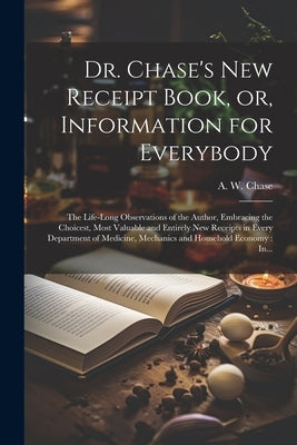 Dr. Chase's New Receipt Book, or, Information for Everybody [microform]: The Life-long Observations of the Author, Embracing the Choicest, Most Valuab by Chase, A. W. (Alvin Wood) 1817-1885