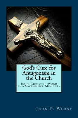 God's Cure for Antagonism in the Church: Jesus Christ in Word and Sacrament Ministry by Wurst, John F.
