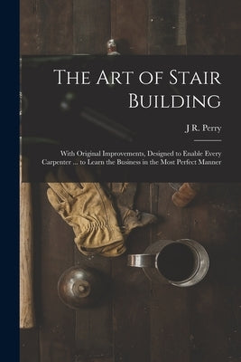 The Art of Stair Building: With Original Improvements, Designed to Enable Every Carpenter ... to Learn the Business in the Most Perfect Manner by Perry, J. R.
