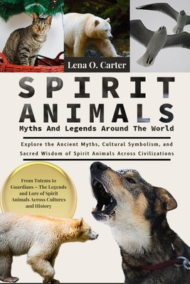Spirit Animals: Myths And Legends Around The World: Explore The Ancient Myths, Cultural Symbolism, And Sacred Wisdom Of Spirit Animals Across Civiliza by Carter, Lena O.