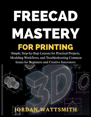 Freecad Mastery for 3D Printing: Simple, Step-by-Step Lessons for Practical Projects, Modeling Workflows, and Troubleshooting Common Issues for Beginn by Wattsmith, Jordan