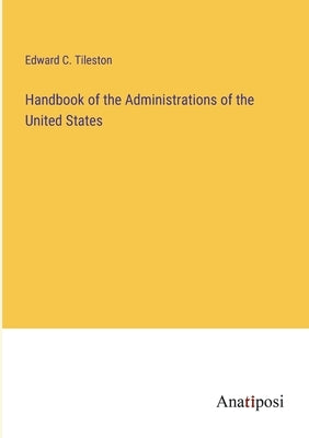Handbook of the Administrations of the United States by Tileston, Edward C.