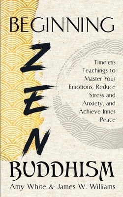 Beginning Zen Buddhism: Timeless Teachings to Master Your Emotions, Reduce Stress and Anxiety, and Achieve Inner Peace by Williams, James W.
