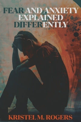 Fear And Anxiety Explained Differently by M. Rogers, Kristel