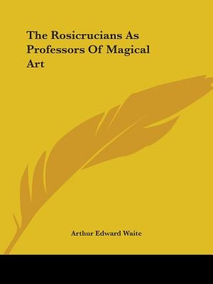 The Rosicrucians As Professors Of Magical Art by Waite, Arthur Edward