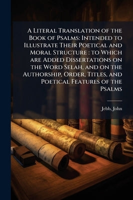 A Literal Translation of the Book of Psalms: Intended to Illustrate Their Poetical and Moral Structure: to Which are Added Dissertations on the Word S by Jebb, John