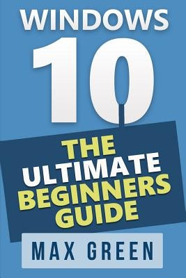 Windows 10: The Ultimate Beginners Guide by Green, Max