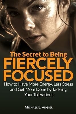 The Secret to Being Fiercely Focused: How to Have Less Stress, More Energy and Get More Done by Tackling Your Tolerations by Angier, Michael E.