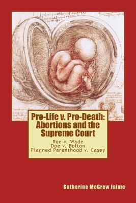 Pro-Life v. Pro-Death: Abortions and the Supreme Court: Roe v. Wade, Doe v. Bolton, Planned Parenthood v. Casey by Jaime, Catherine McGrew