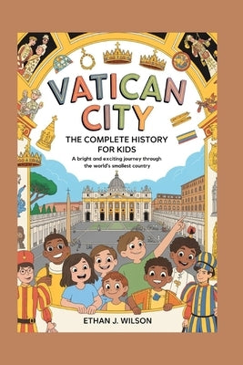 Vatican City: The Complete History for Kids: A bright and exciting journey through the world's smallest country by J. Wilson, Ethan