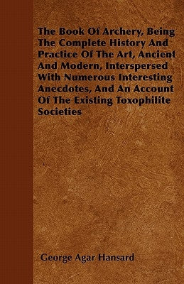 The Book of Archery, Being the Complete History and Practice of the Art, Ancient and Modern, Interspersed with Numerous Interesting Anecdotes, and an by Hansard, George Agar