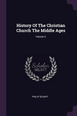 History Of The Christian Church The Middle Ages; Volume V by Schaff, Philip