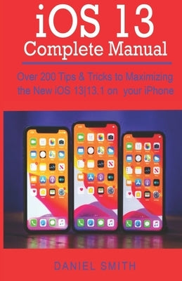 iOS 13 COMPLETE MANUAL: Over 200 Tips & Tricks to Maximizing the New iOS 13-13.1 on your iPhone by Smith, Daniel