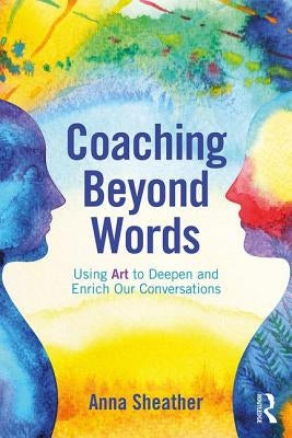 Coaching Beyond Words: Using Art to Deepen and Enrich Our Conversations by Sheather, Anna