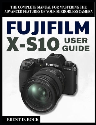 Fujifilm X-S10 User Guide: The Complete Manual for Mastering the Advanced Features of Your Mirrorless Camera by Bock, Brent D.