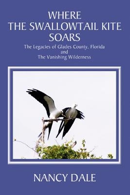 Where the Swallowtail Kite Soars: The Legacies of Glades County, Florida and The Vanishing Wilderness by Dale, Nancy