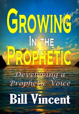 Growing In the Prophetic: Developing a Prophetic Voice by Vincent, Bill