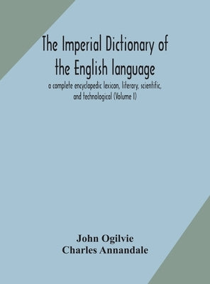 The imperial dictionary of the English language: a complete encyclopedic lexicon, literary, scientific, and technological (Volume I) by Ogilvie, John