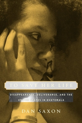 To Save Her Life: Disappearance, Deliverance, and the United States in Guatemala by Saxon, Dan