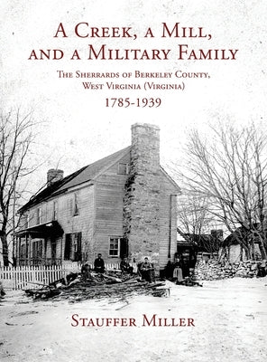 A Creek, a Mill, and a Military Family: The Sherrards of Berkeley County, West Virginia (Virginia) 1785-1939 by Miller, Stauffer