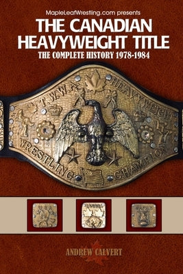 The Canadian Heavyweight Title: The Complete History 1978-1984 by Calvert, Andrew
