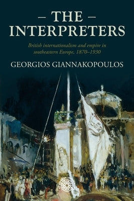 The Interpreters: British Internationalism and Empire in Southeastern Europe, 1870-1930 by Giannakopoulos, Georgios