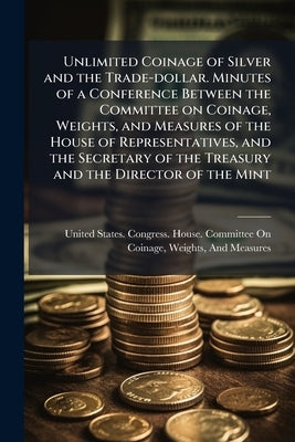 Unlimited Coinage of Silver and the Trade-dollar. Minutes of a Conference Between the Committee on Coinage, Weights, and Measures of the House of Repr by United States Congress House Committe