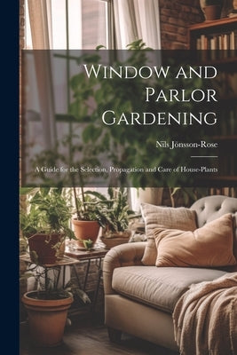 Window and Parlor Gardening: A Guide for the Selection, Propagation and Care of House-Plants by Jönsson-Rose, Nils