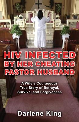 HIV Infected by Her Cheating Pastor Husband: A Wife's Courageous True Story of Betrayal, Survival and Forgiveness by King, Darlene