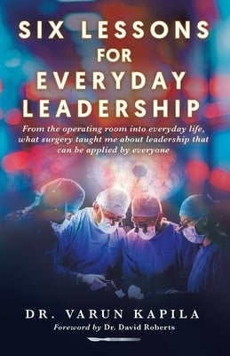 Six Lessons for Everyday Leadership: From the Operating Room Into Everyday Life, What Surgery Taught Me About Leadership That Can Be Applied by Everyo by Kapila, Varun