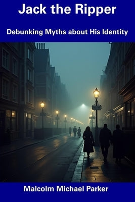 Jack the Ripper: Debunking Myths about His Identity by Parker, Malcolm Michael