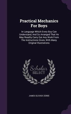 Practical Mechanics For Boys: In Language Which Every Boy Can Understand, And So Arranged That He May Readily Carry Out Any Work From The Instructio by Zerbe, James Slough