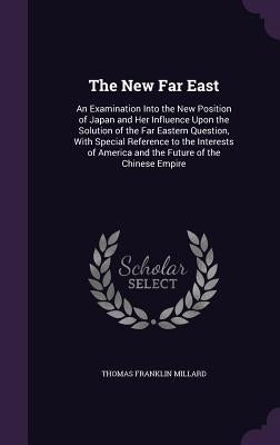 The New Far East: An Examination Into the New Position of Japan and Her Influence Upon the Solution of the Far Eastern Question, With Sp by Millard, Thomas Franklin