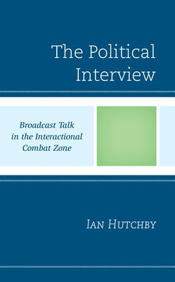 The Political Interview: Broadcast Talk in the Interactional Combat Zone by Hutchby, Ian
