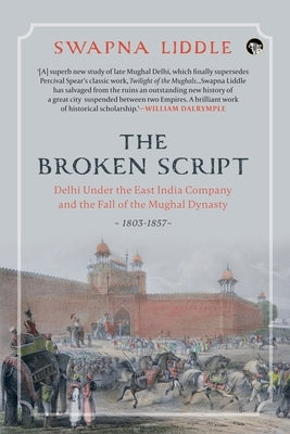 The Broken Script Delhi Under the East India Company and the Fall of the Mughal Dynasty, 1803-1857 by Liddle, Swapna