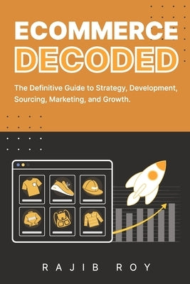 Ecommerce Decoded: The Definitive Guide to Strategy, Development, Sourcing, Marketing, and Growth by Roy, Rajib