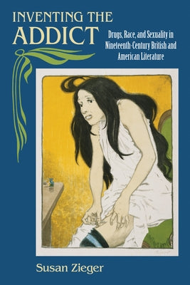 Inventing the Addict: Drugs, Race, and Sexuality in Nineteenth-Century British and American Literature by Zieger, Susan
