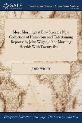More Mornings at Bow Street: a New Collection of Humorous and Entertaining Reports: by John Wight, of the Morning Herald; With Twenty-five ... by Wight, John